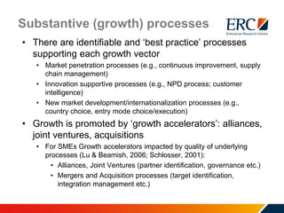 Substantive (growth) processes
• There are identifiable and ‘best practice’ processes
supporting each growth vector
• Market penetration processes (e.g., continuous improvement, supply
chain management)
• Innovation supportive processes (e.g., NPD process; customer
intelligence)
• New market development/internationalization processes (e.g.,
country choice, entry mode choice/execution)
• Growth is promoted by ‘growth accelerators’: alliances,
joint ventures, acquisitions
• For SMEs Growth accelerators impacted by quality of underlying
processes (Lu & Beamish, 2006; Schlosser, 2001):
• Alliances, Joint Ventures (partner identification, governance etc.)
• Mergers and Acquisition processes (target identification,
integration management etc.)
 