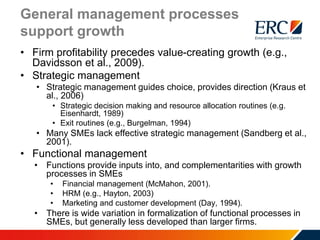 General management processes
support growth
• Firm profitability precedes value-creating growth (e.g.,
Davidsson et al., 2009).
• Strategic management
• Strategic management guides choice, provides direction (Kraus et
al., 2006)
• Strategic decision making and resource allocation routines (e.g.
Eisenhardt, 1989)
• Exit routines (e.g., Burgelman, 1994)
• Many SMEs lack effective strategic management (Sandberg et al.,
2001).
• Functional management
• Functions provide inputs into, and complementarities with growth
processes in SMEs
• Financial management (McMahon, 2001).
• HRM (e.g., Hayton, 2003)
• Marketing and customer development (Day, 1994).
• There is wide variation in formalization of functional processes in
SMEs, but generally less developed than larger firms.
 