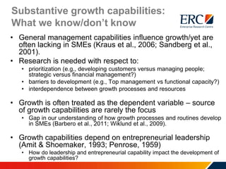 Substantive growth capabilities:
What we know/don’t know
• General management capabilities influence growth/yet are
often lacking in SMEs (Kraus et al., 2006; Sandberg et al.,
2001).
• Research is needed with respect to:
• prioritization (e.g., developing customers versus managing people;
strategic versus financial management?)
• barriers to development (e.g., Top management vs functional capacity?)
• interdependence between growth processes and resources
• Growth is often treated as the dependent variable – source
of growth capabilities are rarely the focus
• Gap in our understanding of how growth processes and routines develop
in SMEs (Barbero et al., 2011; Wiklund et al., 2009).
• Growth capabilities depend on entrepreneurial leadership
(Amit & Shoemaker, 1993; Penrose, 1959)
• How do leadership and entrepreneurial capability impact the development of
growth capabilities?
 