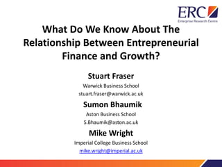 Stuart Fraser
Warwick Business School
stuart.fraser@warwick.ac.uk
Sumon Bhaumik
Aston Business School
S.Bhaumik@aston.ac.uk
Mike Wright
Imperial College Business School
mike.wright@imperial.ac.uk
What Do We Know About The
Relationship Between Entrepreneurial
Finance and Growth?
 