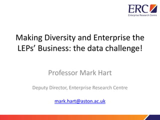 Making Diversity and Enterprise the 
LEPs’ Business: the data challenge! 
Professor Mark Hart 
Deputy Director, Enterprise Research Centre 
mark.hart@aston.ac.uk 
 