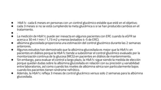 ● HbA1c cada 6 meses en personas con un control glucémico estable que esté en el objetivo;
● cada 3 meses si no se está cumpliendo la meta glucémica o si se han producido cambios en el
tratamiento.
● .
● La medición de HbA1c puede ser inexacta en algunos pacientes con ERC cuando la eGFR se
acerca a 30 ml / min / 1,73 m2 y menos (estadios 4-5 de ERC).
● albúmina glucosilada proporciona una estimación del control glucémico durante las 2 semanas
anteriores.
● Algunos estudios han demostrado que la albúmina glucosilada es mejor que la HbA1c en
pacientes en diálisis porque la HbA1c tiende a subestimar el control glucémico evaluado por la
monitorización continua de la glucosa (MCG) en pacientes en diálisis de mantenimiento.
● Sin embargo, para evaluar el control a largo plazo, la HbA1c sigue siendo la medida de elección
porque quedan dudas sobre la albúmina glucosilada en relación con su precisión y variabilidad
entre laboratorios, así como cuando los niveles de albúmina sérica son particularmente bajos
cuando los pacientes tienen síndrome nefrótico.
● Además, la HbA1c refleja 3 meses de control glucémico versus solo 2 semanas para la albúmina
glucosilada.
 