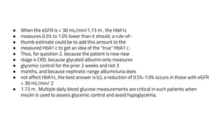 ● When the eGFR is < 30 mL/min/1.73 m , the HbA1c
● measures 0.5% to 1.0% lower than it should; a rule-of-
● thumb estimate could be to add this amount to the
● measured HbA1 c to get an idea of the “true” HbA1 c .
● Thus, for question 2, because the patient is now near
● stage 4 CKD, because glycated albumin only measures
● glycemic control for the prior 2 weeks and not 3
● months, and because nephrotic-range albuminuria does
● not affect HbA1c, the best answer is (c), a reduction of 0.5%-1.0% occurs in those with eGFR
< 30 mL/min/ 2
● 1.73 m . Multiple daily blood glucose measurements are critical in such patients when
insulin is used to assess glycemic control and avoid hypoglycemia.
 