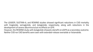 The LEADER, SUSTAIN-6, and REWIND studies showed significant reductions in CVD mortality
with liraglutide, semaglutide, and dulaglutide, respectively, along with reductions in the
development of severe albuminuria but no effects on GFR.
However, the REWIND study with dulaglutide showed a benefit on eGFR as a secondary outcome.
Neither CVD nor CKD benefits were seen with extended-release exenatide or lixisenatide.
 