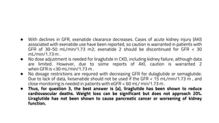 ● With declines in GFR, exenatide clearance decreases. Cases of acute kidney injury (AKI)
associated with exenatide use have been reported, so caution is warranted in patients with
GFR of 30-50 mL/min/1.73 m2; exenatide 2 should be discontinued for GFR < 30
mL/min/1.73 m .
● No dose adjustment is needed for liraglutide in CKD, including kidney failure, although data
are limited. However, due to some reports of AKI, caution is warranted 2
when GFR is <30 mL/min/1.73 m .
● No dosage restrictions are required with decreasing GFR for dulaglutide or semaglutide.
Due to lack of data, lixisenatide should not be used if the GFR < 15 mL/min/1.73 m , and
close monitoring is needed in patients with eGFR < 60 mL/ min/1.73 m .
● Thus, for question 3, the best answer is (a), liraglutide has been shown to reduce
cardiovascular deaths. Weight loss can be significant but does not approach 20%.
Liraglutide has not been shown to cause pancreatic cancer or worsening of kidney
function.
 