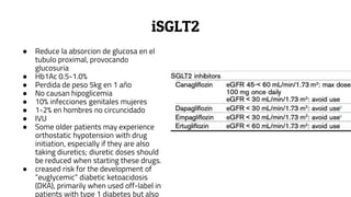 iSGLT2
● Reduce la absorcion de glucosa en el
tubulo proximal, provocando
glucosuria
● Hb1Ac 0.5-1.0%
● Perdida de peso 5kg en 1 año
● No causan hipoglicemia
● 10% infecciones genitales mujeres
● 1-2% en hombres no circuncidado
● IVU
● Some older patients may experience
orthostatic hypotension with drug
initiation, especially if they are also
taking diuretics; diuretic doses should
be reduced when starting these drugs.
● creased risk for the development of
“euglycemic” diabetic ketoacidosis
(DKA), primarily when used off-label in
patients with type 1 diabetes but also
 