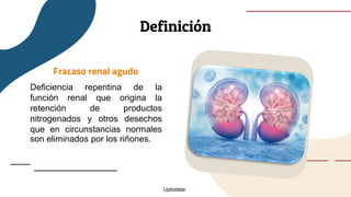 Definición
Fracaso renal agudo
Deficiencia repentina de la
función renal que origina la
retención de productos
nitrogenados y otros desechos
que en circunstancias normales
son eliminados por los riñones.
Uptodate
 