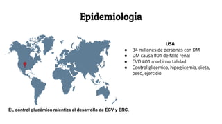 Epidemiología
USA
● 34 millones de personas con DM
● DM causa #01 de fallo renal
● CVD #01 morbimortalidad
● Control glicemico, hipoglicemia, dieta,
peso, ejercicio
EL control glucémico ralentiza el desarrollo de ECV y ERC.
 