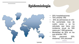 Epidemiología
• 20% hospitalizaciones
• 10% amerita TRS
• 30% de admisiones en UCI
• Ha aumentado mas de
cuatro veces y se ha
calculado que tiene una
incidencia anual de 500
casos por 1 000 personas
• Mortalidad de 50% en los
que ameritan TRS
• 70% prerrenal, 20%
intrarenal, 10% postrenal
Uptodate
 
