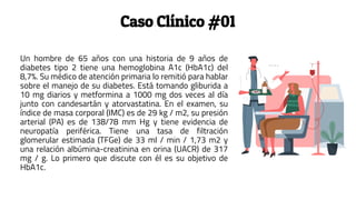 Caso Clínico #01
Un hombre de 65 años con una historia de 9 años de
diabetes tipo 2 tiene una hemoglobina A1c (HbA1c) del
8,7%. Su médico de atención primaria lo remitió para hablar
sobre el manejo de su diabetes. Está tomando gliburida a
10 mg diarios y metformina a 1000 mg dos veces al día
junto con candesartán y atorvastatina. En el examen, su
índice de masa corporal (IMC) es de 29 kg / m2, su presión
arterial (PA) es de 138/78 mm Hg y tiene evidencia de
neuropatía periférica. Tiene una tasa de filtración
glomerular estimada (TFGe) de 33 ml / min / 1,73 m2 y
una relación albúmina-creatinina en orina (UACR) de 317
mg / g. Lo primero que discute con él es su objetivo de
HbA1c.
 