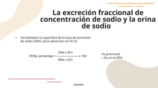 La excreción fraccional de
concentración de sodio y la orina
de sodio
• Variabilidad no especifica de la tasa de excreción
de sodio (ADH, poca absorción en NTA)
UNa x SCr
FENa, porcentaje = ——————— x 100
SNa x UCr
1% prerrenal
> 2% en la NTA
Uptodate
 