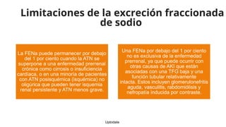 Limitaciones de la excreción fraccionada
de sodio
La FENa puede permanecer por debajo
del 1 por ciento cuando la ATN se
superpone a una enfermedad prerrenal
crónica como cirrosis o insuficiencia
cardíaca, o en una minoría de pacientes
con ATN posisquémica (isquémica) no
oligúrica que pueden tener isquemia
renal persistente y ATN menos grave.
Una FENa por debajo del 1 por ciento
no es exclusiva de la enfermedad
prerrenal, ya que puede ocurrir con
otras causas de AKI que están
asociadas con una TFG baja y una
función tubular relativamente
intacta. Estos incluyen glomerulonefritis
aguda, vasculitis, rabdomiólisis y
nefropatía inducida por contraste.
Uptodate
 