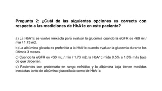 Pregunta 2: ¿Cuál de las siguientes opciones es correcta con
respecto a las mediciones de HbA1c en este paciente?
a) La HbA1c se vuelve inexacta para evaluar la glucemia cuando la eGFR es <60 ml /
min / 1,73 m2.
b) La albúmina glicada es preferible a la HbA1c cuando evaluar la glucemia durante los
últimos 3 meses.
c) Cuando la eGFR es <30 mL / min / 1.73 m2, la HbA1c mide 0.5% a 1.0% más baja
de que deberían.
d) Pacientes con proteinuria en rango nefrótico y la albúmina baja tienen medidas
inexactas tanto de albúmina glucosilada como de HbA1c.
 