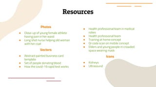 Resources
Photos
● Close-up of young female athlete
having pain in her waist
● Long shot nurse helping old woman
with her coat
Vectors
● Abstract painted business card
template
● Set of people donating blood
● How the covid-19 rapid test works
● Health professional team in medical
robes
● Health professional team
● Training at home concept
● Qr code scan on mobile concept
● Elders and young people in crowded
space wearing mask
Icons
● Kidneys
● Ultrasound
 