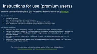 Instructions for use (premium users)
In order to use this template, you must be a Premium user on Slidesgo.
You are allowed to:
● Modify this template.
● Use it for both personal and commercial purposes.
● Hide or delete the “Thanks” slide and the mention to Slidesgo in the credits.
● Share this template in an editable format with people who are not part of your team.
You are not allowed to:
● Sublicense, sell or rent this Slidesgo Template (or a modified version of this Slidesgo Template).
● Distribute this Slidesgo Template (or a modified version of this Slidesgo Template) or include it in a database or in
any other product or service that offers downloadable images, icons or presentations that may be subject to
distribution or resale.
● Use any of the elements that are part of this Slidesgo Template in an isolated and separated way from this
Template.
● Register any of the elements that are part of this template as a trademark or logo, or register it as a work in an
intellectual property registry or similar.
For more information about editing slides, please read our FAQs or visit Slidesgo School:
https://slidesgo.com/faqs and https://slidesgo.com/slidesgo-school
 