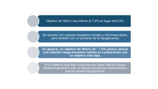 Objetivo de HbA1c sea inferior al 7,0% en lugar del 6,5%.
Se asocian con mejores resultados renales y microvasculares,
pero también con un aumento de la hipoglucemia.
En general, un objetivo de HbA1c de ~ 7,0% parece ofrecer
una relación riesgo-beneficio óptima en comparación con
un objetivo más bajo.
Si un objetivo más bajo mostraría una mejor relación riesgo-
beneficio general si solo se desconocieran los medicamentos
que no causan hipoglucemia.
 
