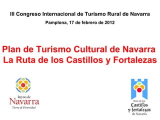 Plan de Turismo Cultural de Navarra  La Ruta de los Castillos y Fortalezas III Congreso Internacional de Turismo Rural de Navarra Pamplona, 17 de febrero de 2012 