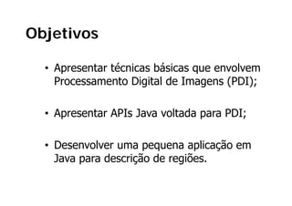Objetivos

  • Apresentar técnicas básicas que envolvem
    Processamento Digital de Imagens (PDI);

  • Apresentar APIs Java voltada para PDI;

  • Desenvolver uma pequena aplicação em
                      p q       p ç
    Java para descrição de regiões.
 