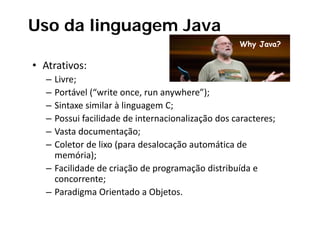 Uso da linguagem Java
                                                   Why Java?

• Atrativos:
       i
   – Livre;
   – Portável (“write once, run anywhere”);
   – Sintaxe similar à linguagem C;
   – Possui facilidade de internacionalização dos caracteres;
   – Vasta documentação;
   – Coletor de lixo (para desalocação automática de 
     memória);
   – Facilidade de criação de programação distribuída e 
     concorrente;
   – P di
     Paradigma Orientado a Objetos.
                 O i t d Obj t
 