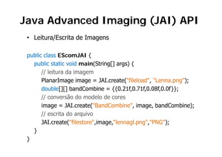 Java Advanced Imaging (JAI) API
                 g g(     )
 • Leitura/Escrita de Imagens

 public class EScomJAI {
   public static void main(String[] args) {
       // leitura da imagem
       PlanarImage i
       Pl      I      image = JAI
                               JAI.create("fileload", "L
                                       t ("fil l d" "Lenna.png");
                                                              ")
       double[][] bandCombine = {{0.21f,0.71f,0.08f,0.0f}};
       // conversão do modelo de cores
       image = JAI.create("BandCombine", image, bandCombine);
       // escrita do arquivo
       JAI.create("filestore",image,"lennagl.png","PNG");
   }
 }
 
