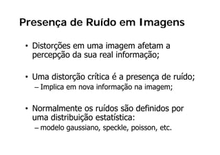 Presença de Ruído em Imagens

• Distorções em uma imagem afetam a
         õ                     f
  percepção da sua real informação;

• Uma distorção crítica é a presença de ruído;
  – Implica em nova informação na imagem;

• Normalmente os ruídos são definidos por
                                      p
  uma distribuição estatística:
  – modelo gaussiano, speckle, poisson, etc.
           g        , p      ,p       ,
 