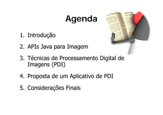 Agenda
1. Introdução
2. APIs Java para Imagem
2 API J           I
3.
3 Técnicas de Processamento Digital de
   Imagens (PDI)

4. Proposta de um Aplicativo de PDI

5. Considerações Finais
 