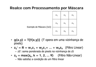 Realce com Processamento por Máscara




            Exemplo de Máscara (3x3)




• g(x,y) = T[f(x,y)] (T opera em uma vizinhança de
  g( ,y)    [ ( ,y)] ( p                      ç
  pixels)
• z5’ = R = w1z1 + w2z1+ ... + w9z9 (Filtro Linear)
                                     (            )
  – z5’: soma ponderada de pixels na vizinhança de z5
• z5 = max(zk, k = 1, 2, ... 9)          (Filtro Não-Linear)
                                                 Não Linear)
  – Não satisfaz a condição de um filtro linear
 