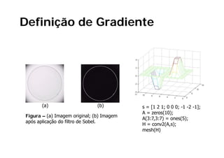 Definição de Gradiente




      (a)                     (b)         s = [1 2 1; 0 0 0; -1 -2 -1];
                                          A = zeros(10);
                                                    ( );
Figura
Fig a – (a) Imagem original; (b) Imagem
                        o iginal
                                          A(3:7,3:7) = ones(5);
após aplicação do filtro de Sobel.
                                          H = conv2(A,s);
                                          mesh(H)
 