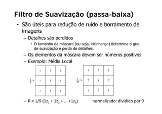 Filtro de Suavização (passa-baixa)
• São úteis para redução de ruído e borramento de
  imagens
  – Detalhes são perdidos
      • O tamanho da máscara (ou seja vizinhança) determina o grau
                                   seja,
        de suavização e perda de detalhes.
  – Os elementos da máscara devem ser números positivos
                                              p
  – Exemplo: Média Local




  – R = 1/9 (1z1 + 1z2 + ... +1z9)              normalizado: dividido por 9
 