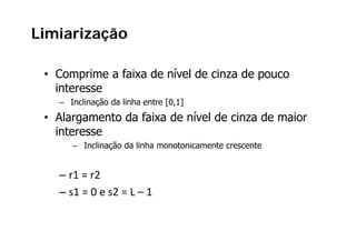 Limiarização
         ç

 • Comprime a faixa de nível de cinza de pouco
                        í
   interesse
   – Inclinação da linha entre [0,1]
 • Alargamento da faixa de nível de cinza de maior
   interesse
      – Inclinação da linha monotonicamente crescente


   – r1 = r2
   – s1 = 0 e s2 = L – 1
 