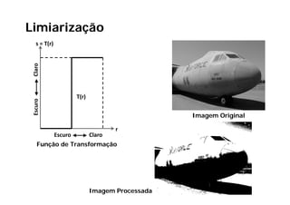 Limiarização
         ç
   s = T(r)
 Claro




                       T(r)
     ro
 Escur




                                                  Imagem Original

                                      r
              Escuro          Claro
    Função de Transformação




                              Imagem Processada
 
