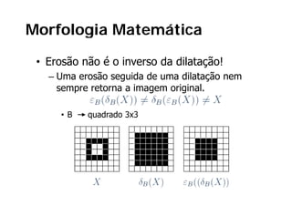 Morfologia Matemática

 • Erosão não é o inverso da dilatação!
   – Uma erosão seguida de uma dilatação nem
     sempre retorna a imagem original.

      •B   quadrado 3x3
 