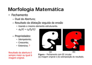 Morfologia Matemática
• Fechamento
   – Dual da Abertura;
   – Resultado da dilatação seguida da erosão
       • Usando o mesmo elemento estruturante.
       • φB(X) = εB(δB(X))


   – Propriedades:
       • Idempotente;
       • Crescente;
       • Extensiva; ?


Resultado da abertura é                (a)                        (b)
sempre maior ou igual à
           i     i   l     Figura – Fechamento com EE circular:
                           (a) imagem original e (b) sobreposição do resultado.
imagem original.
 
