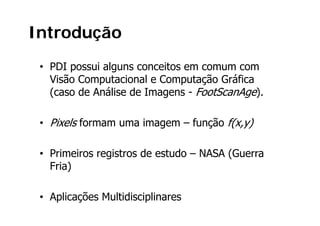 Introdução
 • PDI possui alguns conceitos em comum com
   Visão Computacional e Computação Gráfica
   (caso de Análise de Imagens - FootScanAge).
              á

 • Pixels formam uma imagem – função f(x,y)

 • Primeiros registros de estudo – NASA (Guerra
   Fria)

 • Aplicações Multidisciplinares
 