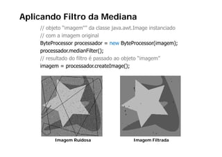 Aplicando Filtro da Mediana
    // objeto “imagem"” da classe java.awt.Image instanciado
    // com a imagem original
    ByteProcessor processador = new ByteProcessor(imagem);
    processador.medianFilter();
    // resultado do filtro é p
                             passado ao objeto “imagem”
                                          j        g
    imagem = processador.createImage();




         Imagem Ruidosa                  Imagem Filtrada
 