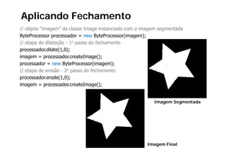 Aplicando Fechamento
// objeto “imagem” da classe Image instanciado com a imagem segmentada
ByteProcessor processador = new ByteProcessor(imagem);
// etapa de dilatação - 1o passo do fechamento
processador.dilate(1,0);
imagem = processador.createImage();
processador = new B P
         d           ByteProcessor(imagem);
                                  (i      )
// etapa de erosão - 2o passo do fechamento
p
processador.erode(1,0);
                   ( , );
imagem = processador.createImage();


                                                         Imagem Segmentada




                                                      Imagem Final
 
