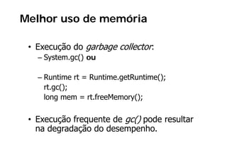 Melhor uso de memória

   Execução do garbage collector:
 • E     ã d      b      ll
   – System.gc() ou

   – Runtime rt = Runtime.getRuntime();
                          g         ();
     rt.gc();
     long mem = rt freeMemory();
                 rt.freeMemory();

 • E     ã frequente d gc() pode resultar
   Execução f      t de () d         lt
   na degradação do desempenho.
 