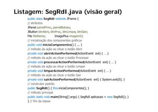 Listagem: SegRdI.java (visão geral)
    public class S RdI extends JF
       bli l       SegRdI t d JFrame {
    // atributos
    JPanel painelPrinc, painelBotoes;
    JButton b b b
              btnAbrir, btnProc, b
                                 btnLimpar, b
                                            btnSair;
    File fileName;         ImagePlus imagemIJ;
    // inicialização dos componentes gráficos
    public void iniciaComponentes() { ... }
    // método da ação ao clicar o botão Abrir
    private void abrirActionPerformed(ActionEvent evt) { … }
    // método da ação ao clicar o botão Processar
    private void processarActionPerformed(ActionEvent evt) { … }
    // método da ação ao clicar o botão Limpar
    private void limparActionPerformed(ActionEvent evt) { … }
    // método da ação ao clicar o botão Sair
    private void sairActionPerformed(ActionEvent evt) { System.exit(0); }
    // construtor padrão
    public SegRdI() { this.iniciaComponentes(); }
    // método principal
                 p    p
    public static void main(String[] args) { SegRdI aplicacao = new SegRdI(); }
    } // fim da classe
 