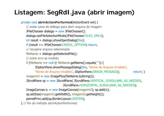 Listagem: SegRdI.java (abrir imagem)
 private void abrirActionPerformed(ActionEvent evt) {
     // exibe caixa de diálogo para abrir arquivo de imagem
     JFileChooser dialogo = new JFileChooser();
     dialogo.setFileSelectionMode(JFileChooser.FILES_ONLY);
     int result = dialogo.showOpenDialog(this);
     if (result == JFileChooser CANCEL OPTION) return;
                     JFileChooser.CANCEL_OPTION)
     // recupera arquivo selecionado
     fileName = dialogo.getSelectedFile();
     // exibe erro se inválido
     if (fileName == null || fileName.getName().equals(“”)) {
               JOptionPane.showMessageDialog(this, “Nome de Arquivo Inválido”,
               “Nome de Arquivo Inválido”, JOptionPane ERROR MESSAGE);
                                 Inválido” JOptionPane.ERROR_MESSAGE);         return; }
     imagemIJ = new ImagePlus(fileName.toString());
     JScrollPane sp = new JScrollPane( JScrollPane.VERTICAL_SCROLLBAR_AS_NEEDED,
                                   JScrollPane.HORIZONTAL_SCROLLBAR_AS_NEEDED);
                                   JS llP      HORIZONTAL SCROLLBAR AS NEEDED)
     ImageCanvas ic = new ImageCanvas(imagemIJ); sp.add(ic);
     sp.setSize(imagemIJ.getWidth(), imagemIJ.getHeight());
     painelPrinc.add(sp,BorderLayout.CENTER);
             l       dd(      d           C      )
 } // fim do método abrirActionPerformed
 