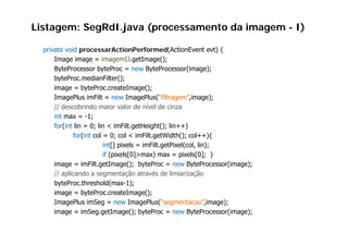 Listagem: SegRdI.java (processamento da imagem - I)

  private void processarActionPerformed(ActionEvent evt) {
      Image image = imagemIJ.getImage();
      ByteProcessor b t P
      B t P            byteProc = new B t P
                                         ByteProcessor(image);
                                                        (i       )
      byteProc.medianFilter();
      image = byteProc.createImage();
      ImagePlus i Filt = new I
      I      Pl imFilt            ImagePlus(“filtragem”,image);
                                         Pl (“filt       ”i       )
      // descobrindo maior valor de nível de cinza
      int max = -1;
      for(int lin = 0; lin < imFilt.getHeight(); lin++)
             for(int col = 0; col < imFilt.getWidth(); col++){
                         int[] pixels = imFilt.getPixel(col, lin);
                         if (pixels[0]>max) max = pixels[0]; }
      image = imFilt.getImage(); byteProc = new ByteProcessor(image);
      // aplicando a segmentação através de limiarização
      byteProc.threshold(max-1);
      image = byteProc.createImage();
      ImagePlus imSeg = new ImagePlus(“segmentacao”,image);
      image = imSeg.getImage(); byteProc = new ByteProcessor(image);
 