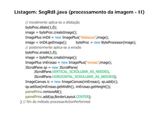 Listagem: SegRdI.java (processamento da imagem - II)

      // inicialmente aplica-se a dilatação
      byteProc.dilate(1,0);
      image = b t P
      i          byteProc.createImage();
                              t I      ()
      ImagePlus imDil = new ImagePlus(“dilatacao”,image);
      image = imDil.getImage();           byteProc = new ByteProcessor(image);
      // posteriormente aplica-se a erosão
      byteProc.erode(1,0);
      image = byteProc createImage();
                 byteProc.createImage();
      ImagePlus imErosao = new ImagePlus(“erosao”,image);
      JScrollPane sp = new JScrollPane(
             JScrollPane.VERTICAL_SCROLLBAR_AS_NEEDED,
             JS llP      VERTICAL SCROLLBAR AS NEEDED
             JScrollPane.HORIZONTAL_SCROLLBAR_AS_NEEDED);
      ImageCanvas ic = new ImageCanvas(imErosao); sp.add(ic);
           g                       g
      sp.setSize(imErosao.getWidth(), imErosao.getHeight());
      painelPrinc.removeAll();
      painelPrinc.add(sp,BorderLayout.CENTER);
      painelPrinc add(sp BorderLayout CENTER);
  } // fim do método processarActionPerformed
 