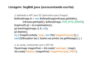 Listagem: SegRdI.java (acrescentando escrita)

    // adotando a API Java 2D (alternativa para ImageJ)
    BufferedImage bi = new BufferedImage(imErosao getWidth()
                             BufferedImage(imErosao.getWidth(),
            imErosao.getHeight(), BufferedImage.TYPE_BYTE_BINARY);
    Graphics2D g2 = bi.createGraphics();
        p       g                 p   ();
    g2.drawImage(image, 0, 0, null);
    g2.dispose();
    try { ImageIO.write(bi, "png", new File("imagemFinal.png")); }
    catch(IOException ioe) { System.out.println( ioe.getMessage() ); }

    // ou ainda, misturando com a API JAI
    PlanarImage imagemFinal = JAI.create("awtimage", image);
              g       g                    (       g ,     g );
    JAI.create("filestore",imagemFinal,"imagemFinal.png","PNG");
 