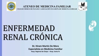 ENFERMEDAD
RENAL CRÓNICA
ATENEO DE MEDICINA FAMILIAR
COLEGIO MÉDICO DE PANAMÁ Y ASOCIACIÓN PANAMEÑA DE MEDICINA FAMILIAR
Dr. Hiram Martín De Mera
Especialista en Medicina Familiar
Hosp. Regional de Chepo – Hosp. Santa Fe
 
