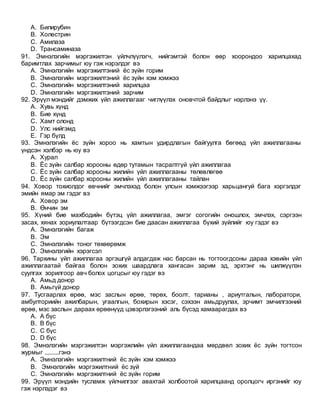 A. Билирубин
B. Холестрин
C. Амилаза
D. Трансаминаза
91. Эмнэлэгийн мэргэжилтэн үйлчлүүлэгч, нийгэмтэй болон өөр хоорондоо харилцахад
баримтлах зарчимыг юу гэж нэрэлдэг вэ
A. Эмнэлэгийн мэргэжилтэний ёс зүйн горим
B. Эмнэлэгийн мэргэжилтэний ёс зүйн хэм хэмжээ
C. Эмнэлэгийн мэргэжилтэний харилцаа
D. Эмнэлэгийн мэргэжилтэний зарчим
92. Эрүүл мэндийг дэмжих үйл ажиллагааг чиглүүлэх оновчтой байдлыг нэрлэнэ үү.
A. Хувь хүнд
B. Бие хүнд
C. Хамт олонд
D. Улс нийгэмд
E. Гэр бүлд
93. Эмнэлэгийн ёс зүйн хороо нь хамтын удирдлагын байгуулга бөгөөд үйл ажиллагааны
үндсэн хэлбэр нь юу вэ
A. Хурал
B. Ёс зүйн салбар хорооны өдөр тутамын тасралтгүй үйл ажиллагаа
C. Ёс зүйн салбар хорооны жилийн үйл ажиллагааны төлөвлөгөө
D. Ёс зүйн салбар хорооны жилийн үйл ажиллагааны тайлан
94. Ховор тохиолдог өвчнийг эмчлэхэд болон улсын хэмжээгээр харьцангуй бага хэргэлдэг
эмийн ямар эм гэдэг вэ
A. Ховор эм
B. Өнчин эм
95. Хүний бие махбодийн бүтэц үйл ажиллагаа, эмгэг согогийн оношлох, эмчлэх, сэргээн
засах, хянах зориулалтаар бүтээгдсэн бие даасан ажиллагаа бүхий зүйлийг юу гэдэг вэ
A. Эмнэлэгийн багаж
B. Эм
C. Эмнэлэгийн тоног төхөөрөмж
D. Эмнэлэгийн хэрэгсэл
96. Тархины үйл ажиллагаа эргэшгүй алдагдаж нас барсан нь тогтоогдсоны дараа хэвийн үйл
ажиллагаатай байгаа болон зохих шаардлага хангасан зарим эд, эрхтэнг нь шилжүүлэн
суулгах зорилгоор авч болох цогцсыг юу гэдэг вэ
A. Амьд донор
B. Амьгүй донор
97. Тусгаарлах өрөө, мэс заслын өрөө, төрөх, боолт, тарианы , ариутгалын, лаборатори,
амбулториийн ажилбарын, угаалгын, бохирын хэсэг, сэхээн амьдруулах, эрчимт эмчилгээний
өрөө, мэс заслын дараах өрөөнүүд цэвэрлэгээний аль бүсэд хамаарагдах вэ
A. А бүс
B. В бүс
C. С бүс
D. D бүс
98. Эмнэлэгийн мэргэжилтэн мэргэжлийн үйл ажиллагаандаа мөрдвөл зохих ёс зүйн тогтсон
журмыг .........гэнэ
A. Эмнэлэгийн мэргэжилтний ёс зүйн хэм хэмжээ
B. Эмнэлэгийн мэргэжилтний ёс зүй
C. Эмнэлэгийн мэргэжилтний ёс зүйн горим
99. Эрүүл мэндийн тусламж үйлчилгээг авахтай холбоотой харилцаанд оролцогч иргэнийг юу
гэж нэрлэдэг вэ
 