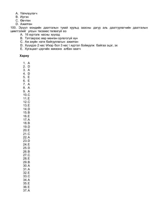 A. Үйлчлүүлэгч
B. Иргэн
C. Өвчтөн
D. Ажилтан
100. Эрүүл мэндийн даатгалын тухай хуульд заасны дагуу аль даатгуулагчийн даатгалын
шимтгэлийг улсын төсвөөс төлөхгүй вэ
A. 16 хүртэлх насны хүүхэд
B. Тэтгэврээс өөр мөнгөн орлогогүй хүн
C. Аж ахуйн нэгж байгууллагын ажилтан
D. Хүүхдээ 2 нас Ихэр бол 3 нас  хүртэл бойжуулж байгаа эцэг, эх
E. Хугацаат цэргийн жинхэнэ албан хаагч
Хариу
1. А
2. D
3. A
4. D
5. E
6. E
7. A
8. A
9. A
10.C
11.E
12.C
13.E
14.D
15.B
16.E
17.A
18.B
19.D
20.E
21.C
22.A
23.D
24.E
25.D
26.B
27.C
28.E
29.B
30.A
31.A
32.E
33.C
34.A
35.E
36.E
37.A
 