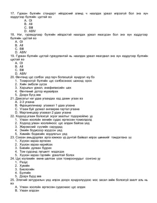 17. Гурван бүлгийн стандарт ийлдэсний алинд ч наалдах урвал илрээгүй бол энэ хүн
хэддүгээр бүлгийн цустай вэ
A. OI
B. AII
C. BIII
D. ABIV
18. Нэг, гуравдугаар бүлгийн ийлдэстэй наалдах урвал явагдсан бол энэ хүн хэддүгээр
бүлгийн цустай вэ
A. OI
B. AII
C. BIII
D. ABIV
19. Гурван бүлгийн цустай гурвуулантай нь наалдах урвал явагдвал энэ хүн хэддүгээр бүлгийн
цустай вэ
A. OI
B. AII
C. BIII
D. ABIV
20. Өвчтөнд цус сэлбэх үед гарч болзошгүй хүндрэл юу бэ
1. Тохироогүй бүлгийн цус сэлбэсэнээс шоконд орох
2. Хийн эмболи үүсэх
3. Харшлын урвал, анафилаксийн шок
4. Өвчтөний дотор муухайрах
5. Дээрх бүгд зөв
21. Давсагыг нэг удаа угаахдаа хэд дахин угаах вэ
A. 2-3 угаана
B. Фурациллинаар угаавал 1 удаа угаана
C. Угааж буй уусмал өнгөөрөө гартал угаана
D. Марганецаар угаавал 2 удаа угаана
22. Ходоод угааж болохгүй эсрэг заалтыг тодорхойлно уу
1. Улаан хоолойн венийн судас өргөссөн тохиолдолд
2. Ходоод улаан хоолойноос цус алдаж байгаа үед
3. Жирэмсний сүүлийн саруудад
4. Эмийн бодисоор хордсон үед
5. Химийн бодисийн хордлогын үед
23. Сэхээн амьдруулах арга хэмжээ үр дүнтэй байвал илрэх шинжийг тэмдэглэнэ үү
1. Хүүхэн хараа өргөсөх
2. Хүүхэн хараа нарийсах
3. Биеийн дулаан буурах
4. Том судсанд лугшилт мэдэгдэх
5. Хүүхэн хараа гэрлийн урвалтай болох
24. Цус юүлэхийн өмнө шалгаж үзэх тохироонуудыг сонгоно уу
1. Резус
2. Хувийн
3. Биологийн
4. Бүлгийн
5. Дээрх бүрд зөв
25. Элэгний хатууралын үед илрэх доорх хүндрэлүүдээс мэс засал хийж болохгүй заалт аль нь
вэ
A. Улаан хоолойн өргөссөн судаснаас цус алдах
B. Ухаан алдсан
 