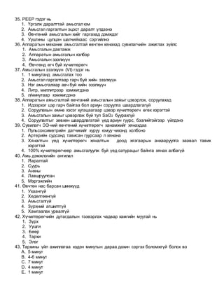 35. РЕЕР гэдэг нь
1. Үргэлж даралттай амьсгал юм
2. Амьсгал гаргалтын эцэст даралт үлдээнэ
3. Өвчтөний амьсгалын хийг гаргахад дэмждэг
4. Уушгины цулцан шалчийхаас сэргийлнэ
36. Аппаратын механик амьсгалтай өвчтөн хянахад сувилагчийн ажиглах зүйлс
1. Амьсгалын давтамж
2. Аппаратын амьсгалын хэлбэр
3. Амьсгалын эзэлхүүн
4. Өвчтөнд өгч буй хүчилтөрөгч
37. Амьсгалын эзэлхүүн (Vt) гэдэг нь
1. 1 минутанд амьсгалах тоо
2. Амьсгал гаргалтаар гарч буй хийн эзэлхүүн
3. Нэг амьсгалаар авч буй хийн эзэлхүүн
4. Литр, миллитрээр хэмжигдэнэ
5. л/минутаар хэмжигдэнэ
38. Аппаратын амьсгалтай өвчтаний амьсгалын замыг цэвэрлэх, соруулахад
1. Идээрхэг цэр гарч байгаа бол ариун соруулга шаардлагагүй
2. Соруулахын өмнө хэсэг хугацаагаар цэвэр хүчилтөрөгч өгөх хэрэгтэй
3. Амьсгалын замыг цэвэрлэж буй тул SaO2 буурахгүй
4. Соруулалтыг зөвхөн шаардлагатай үед ариун гуурс, бээлийтэйгээр үйлдэнэ
39. Сувилагч ЭЭ-ний өвчтөний хүчилтөрөгч ханамжийг хянахдаа
1. Пульсоксиметрийн датчикийг хуруу юмуу чихэнд холбоно
2. Артерийн судсанд тависан гуурсаар л хянана
3. Хяналтын үед хүчилтөрөгч хяналтын доод хязгаарын анхааруулга заавал тавих
хэрэгтэй
4. 100% хүчилтөрөгчөөр амьсгалуулж буй үед сатурацыг байнга хянах албагүй
40. Амь дэмжлэгийн ангилал
1. Яаралтай
2. Суурь
3. Анхны
4. Лавшруулсан
5. Мэргэжлийн
41. Өвчтөн нас барсан шинжүүд
1. Ухаангүй
2. Хөдөлгөөнгүй
3. Амьсгалгүй
4. Зүрхний агшилтгүй
5. Хамгаалах урвалгүй
42. Хүчилтөрөгчийн дутагдалын тээвэрлэх чадвар хамгийн муутай нь
1. Зүрх
2. Уушги
3. Бөөр
4. Тархи
5. Элэг
43. Тархины үйл ажиллагаа хэдэн минутын дараа дахин сэргэх боломжгүй болох вэ
A. 5 минут
B. 4-6 минут
C. 7 минут
D. 4 минут
E. 1 минут
 