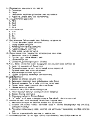 44. Лавшруулсан амь дэмжлэг хэн хийх вэ
A. Парамедик
B. Скаут
C. Эмнэлэгийн яаралтай тусламжийн эмч, мэргэжилтэн
D. Аьрагчид, цагдаа, багш нар, хамгаалагчид
45. Амь дэмжлэгийн дараалал
A. АВС
B. ВАС
C. САВ
D. ВСА
46. Амьсгал шахалт
A. 2:30
B. 2:15
C. 1:5
D. 1:30
47. Цэртэй ханиаж буй өвчтөнийг ямар байрлалд хэвтүүлэх вэ
1. Дээшээ харуулан дэргүй хэвтүүлнэ
2. Өндөр дэртэй хэвтүүлнэ
3. Хагас суугаа байрлалд хэвтүүлэх
4. Гударган харуулж хэвтүүлнэ
5. Хоёр хөлийг нугалж хэвтүүлнэ
48. Сэхээн амьдруулах лавшруулсан арга хэмжээнд орох зүйлс
1. Амьсгалыг тогтвортой дэмжих
2. Судсанд гуурс тавьж эмчилгээ хийх
3. Дефибриляци хийх
4. Сэхээсний дараах ойрын үеийн сувилгаа
49.Анхны болон элементар сэхээн амьдруулах арга хэмжээг хэзээ эхлүүлэх вэ
1. Ухаангүй, хөдхлгөөнгүй бүх өвчтөнд
2. Гүрээний артерид лугшилт мэдрэгдэхгүй, цусны даралтгүй
3. Зүрхний цочмог хэм алдалтай өвчтөнд
4. Ховдлын жирвэлзэлтэй, пульсгүй
5. Дуудах, цочрооход хариултгүй байгаа өвчтөнд
50. Дефибриляцыг:
1. Заавал эмнэлэгийн нөхцөлд хийнэ
2. Зүрх шахах үйлдэлээс өмнө дефибриляци хийж болно
3. Зүрхний цахилгаан бичлэг хийж нотолсны дараа хийнэ
4. Эрчимт эмчилгээний сувилагч гүйцэтгэж болно
5. Эмчийн хяналтгүй хийхгүй
51. Аппаратын амьсгалтай өвчтөнтэй харилцах
1. Ямагт ухаангүй байх тул харилцах боломж байдаггүй
2. Заавал бичгээр харилцана
3. Командалж гүйцэтгэх боломж байдаг
4. “за” “тийм” “үгүй” зэрэг дохиогоор хариулж бүх зүйлийг гүйцэтгэх үүрэгтэй
52. Аппаратын амьсгалтай өвчтөнийг гараар амьсгалуулах заалт
1. Амьсгалын аппарат зөв ажиллаж байгаа эсэх эргэлзээтэй
2. Механик амьсгалтай байгаа өвчтөнийг хэзээ ч эмчийн зөвшөөрөлгүй гар амьсгалд
шилжүүлж болохгүй
3. Амьсгалын замд саад учирсан сэжигтэй үед шалтгааныг тодорхойлох ажилбар, үзлэгийн
үед
4. Байнгын хүчилтөрөгчийн хангамж хэт ихэссэн үед
53. Артерийн даралтыг цустай “шууд” аргаар тодорхойлоход ямар артери ашиглах вэ
 