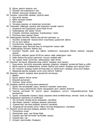 B. Цусны даралт ихэдсэн үед
C. Зүрхний хэм алдагдалын үед
D. Биеийн эсргүүцэл суларсан үед
63. Уушгины сүрьеэгийн шинжид орохгүй шинж
1. Цэр ихтэй ханиах
2. Шөнө орондоо хөлрөх
3. Бие сулдах
4. Чагнахад уушгинд их хэржигүүр сонсогдох
64. Тэжээлийн хаймсуур судсанд зөв тавигдсан эсэхийг шалгах
1. Ханиахгүй бол ходоодонд орсон байх ёстой
2. Хаймсуураар хий шахаж чагнах
3. Соруулж шалгахад ходоодны агуулагдахуун гарах
4. Рентгенд харж шалгаж болно
65. Хаймсуураар хооллож байгаа үед өвчтөн суулгадаг нь
1. Хооллох холимогийг бүлээсгэлгүй тасалгааны дулаантай хийсэн
2. Хэт их хоол хийсэн
3. Хооллолтоор халдвар оруулсан
4. Сийвэндээ уураг багатай хүнд их өтгөрөлтэй тэжээл хийх
66. Хаймсуураар хооллож байгаа үед
1. Хооллолт бүрийн өмнө урд хийсэн холимогоос ходоодонд байгаа хэмжээг соруулж
шалгах
2. Хооллолт хийсний дараа 30-50 мл шингэн хийж хаймсуурыг хаах
3. Хийж байгаа ба гарсан шингэний тооцоог нямбай хийх
4. Уух хуурай эмийг нунтаглаж хаймсуураар хийж болно
67. Эмнэлэгт эмчлүүлж байгааөвчтөнд нэмэлт халдвар орох эрсдэл
1. Хүнд өвчин, эмтэлтэй хүмүүсийн дархлаа суларсан, халдварт өртөмтгий байх нь элбэг
2. Өргөн хүрээтэй антибиотикоор эмчилж байгаа үед нэмэлт халдвар орох эрсдэл бага
3. Нэг голомтот халдвар бүхий өвчтөнд өөрт нь нөгөө хэсэгт халдвар үүсэх осол байдаг
4. Өөрөөсөө өөртөө халдвар үүснэ гэсэн ойлголт байхгүй
68. Эмнэлэгт нэмэлт халдвар авах эрсдэлтэй өвчтөнүүд
1. Диабет
2. Цусны даралт ихссэх өвчин
3. Бөөрний дутмагшил
4. Уушгины архаг өвчин
69. Халдвар үжилтэй өвчтөнд авах шинжилгээ
1. Цусны нян өсгөвөрийн сорьц эмчилгээ эхлэхийн өмнө авна
2. Нянгын сорьц авахгүйгээр сэхээн амьдруулах арга хэмжээ эхлэхгүй
3. Үжилтэй өвчтөний 50 хүртэл хувьд халдварын үүсгэгч тодорхойлогдохгүй байх
магдлалтай
4. Цусны өсгөвөрийн сорилын хариу гарахаас өмнө антибиотикоор эмчлэж эхлэх нь буруу
70. Халдвараас хамгаалах ач холбогдол
1. Нэг өвтөнөөс нөгөөд өвчин халдахаас сэргийлэх
2. Өвчтөнөөс сувилагч халдвар авахаас хамгаалах
3. Сувилагчаас өвчтөнд халдвар орохоос сэргийлэх
4. Халдвартай өвчтөнөөс эргэн тойрон нянгаар бохирдохоос сэргийлэх
71. Эмнэлэг дотор өвчтөнд халдвар дамжих гол зам
1. Тасалгааны агаар
2. Эмнэлэгийн хана, шал бохир байх
3. Гаднаас ирж буй өвчтөний гэр бүлийн хүмүүс
4. Сувилагчийн гар
5. Аппарат хэрэглэлийн бохирдол
 
