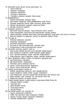 72. Өвчтөний цусны эргэлт зогсох шалтгааныг за
1. Зүрх агшилтгүй
2. Ховдлын тахикарди
3. Ховдлын жирвэлзэл
4. Тосгуурын жирвэлзэл
5. Тосгуурын ховдлын хөндлөн бүрэн хориг
73. Дефибриляцыг:
1. Заавал эмнэлэгийн нөхцөлд хийнэ
2. Зүрх шахах үйлдэлээс өмнө дефибриляци хийж болно
3. Зүрхний цахилгаан бичлэг хийж нотолсны дараа хийнэ
4. Эрчимт эмчилгээний сувилагч гүйцэтгэж болно
5. Эмчийн хяналтгүй хийхгүй
74. Зохиомол амьсгал нь
1. Өвчтөний амьсгал оруулах, гаргах механик ажлыг орлоно
2. Сайн зохицуулбал амьсгалын бүх физологийн үүргийг орлоно
3. Удаан хугцааны механик амьсгалын үзүүлэлтүүдинэмйг мэргэшсэн эмч сонгон тогтооно
4. Амьсгал оруулах нь идэвхгүй, гаргалт нь идэвхтэй үйлдэл болно
75. Fio гэдэг нь
1. Литрээр хэмжигдэх үзүүлэлт
2. лмин-аар хэмжигдэнэ
3. өвчтөний хүчилтөрөгч хангамж
4. өвчтөнд өгч буй хүчилтөрөгчийн эзэлхүүн хувь
5. Аппаратаар өгч буй хүчилтөрөгчийн урсгал
76. Артерийн систолын даралт гэдэг нь
1. Зүрх агшиж байхад зүрхэнд үүсэх хамгийн өндөр даралт
2. Зүүн ховдолын агшилтын үеийн хамгийн өндөр даралт
3. Аль ч аргаар хэмжихэд гардаг хамгийн өндөр даралт
4. Хоёр ховдлын зэрэг агшилтаас гардаг хамгийн өндөр даралт
77. Шинэ хөлдөөсөн сийвэн сэлбэх гол зорилгыг дурьдана муу
A. Цус бүлэгнэхээс сэргийлэх
B. Цус бүлэгнэлтийг сайжруулах
C. Эргэлдэх цусны эзэлхүүн ихэсгэх
D. Цусны түгмэл бүлэгнэлтийг бууруулах
E. Цусны түгмэл бүлэгнэлтийг ихэсгэх
78. Судсан дотор даралт хэмжих нь
1. Хийлэх манжатаар хэжсэнээс илүү нарийвчлалтай
2. Судас нарийсгах эмийн нөлөө, үр дүнг илэрхийлнэ
3. Энэ хэмжилтээр систолын даралт^80 мм болоход шок болсон гэнэ
4. Шууд хэмжилт илүү үзүүлдэг тул 100 мм бол шок гэнэ
5. Алдаатай хэмжилт их гардаг талтай
79. Төвийн венийн даралт үзэхэд гуухсны үзүүр хаана байж болох бэ
1. Зүрхний баруун тосгуурт
2. Гүрээний вен
3. Дээд хөндийн венэд
4. Эгэм доорх венэд
5. Эдгээр бүгдэд
80.Төв венийн даралт юуг үзүүлдэг вэ
1. Цусны эзэлхүүний хэлбэлзэл
2. Хийж буй шингэний хурд тохируулах байдал
3. Баруун тосгуур, баруун ховдолын ажиллагаа
4. Зүрхний ажиллагааны чадавхи
 